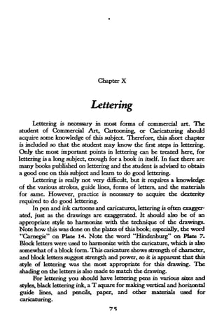 Chapter   X


                             Lettering
     Lettering is necessary in most forms of commercial art. The
student of Commercial Art, Cartooning, or Caricaturing should
acquire some knowledge of this subject. Therefore, this s&ort chapter
is   included so that the student   may know   the      steps in lettering.
                                                     first

Oily the most important points in lettering can be treated here, for
lettering is a long subject, enough for a book in itself. In fact there are
many books published on lettering and the student is advised     to obtain
a good one on this subject and learn to do good lettering.
     Lettering is really not very difficult, but it requires a knowledge
of the various strokes, guide lines, forms of letters, and the materials
for same.  However, practice is necessary to acquire the dexterity
required to do good lettering.
     In pen and ink cartoons and caricatures, lettering is often exagger"
ated, just as the drawings are exaggerated. It should also be of an
appropriate style to harmonise with the technique of the drawings-
Note how this was done on the plates of this book; especially, the word
"Carnegie" on Plate 14. Note the word "Hindenburg" on Plate 7.
Block letters were used to harmonize with the caricature, which is also
somewhat of a block form. This caricature shows strength of character,
and block letters suggest strength and power, so it is apparent that this
style of lettering was the most appropriate for this drawing. The
shading on the letters is also made to match the drawing.
      For lettering you should have lettering pens in various si^es and
styles, black lettering ink, a T square for making vertical and horizontal
guide lines, and pencils, paper, and other materials used for
caricaturing.
 
