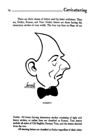 76                                                                Caricaturi
                                                                          ring

         There are three       classes of letters   used by   letter craftsmen.
                                                                                  They
     are, Gothic, Roman, and Text. Gothic letters are those having the

     elementary strokes of even width. The four top lines on Plate 19 are




                                        GARRETT




     Gothfc. All letters having elementary strokes
                                                    consisting of light and
     heavy stroke^  or rather lines are classified as Roman. Text letters
     indude   all styles   of Old English,   German Text, and the letters    derived
     from the two.
          AH slanting fetters are classified as Italics r^rdkss <rf their oder
 