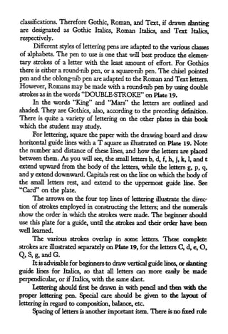 Therefore Gothic, Roman, and Text, if drawn slanting
classifications.

are designated as Gothic Italics, Roman Italics, and Text Italics,

respectively.
     Different styles of lettering pens are adapted to the various classes
of alphabets. The pen to use is one that will best produce the demen'
tary strokes of a letter with the least amount of effort. For Gothics
there is either a round-nib pen, or a square-nib
                                                 pen. The chisel pointed
pen and the oblong-nib pen are adapted to the Roman and Text fetters.
However, Romans may be made with a round-nib pen by using double
strokes as in the words "DOUBLE-STROKE" on Plate 19.
     In the words "King" and "Mars" the letters are outlined and
shaded.   They     are Gothics, also, according to the preceding definition.
There is quite a variety of lettering on the other plates in this book
which the student may study.
     For lettering, square the paper with the drawing board and draw
horizontal guide lines with a T square as illustrated on Plate 19. Note
the number and distance of these lines, and how the letters are placed
between them. As you will see, the small letters b, d, f, h, j, k, 1, and t
extend upward from the body of the letters, while the letters g, p, q,
and y extend downward. Capitals rest on the line on which the body of
the small letters rest, and extend to the uppermost
                                                      guide line. See
"Card" on the plate.
     The arrows on   the four top lines of lettering illustrate the direc-
tion of strokes employed in constructing the letters; and the numerals
show the order      in   which the   strokeswere made. The beginner should
use this plate for a guide, until      the strokes and their order have been
well learned.
     The   various strokes overlap in seme letters. These complete
strokes are illustrated separately on Plate 19, for the letters C, d> e, O,

Q,S,g,andG.
     It is advisable for beginners todraw vertical guide lines, or slanting
guide lines for Italics, so that all letters can more easily be made
perpendicular, or if Italics^ with the same slant.
     Lettering should first be drawn in with pencil and then with the
proper lettering pen. Special care should be given to the layout of
lettering in regard to composition, balance, etc.
     Spacing of letters is another important item , There    is no fixed rule
 