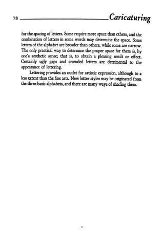 78
                                                                Caricaturing

     for the spacing of letters.   Some    require   more space than   others,   and the
     combination of letters in some words    may determine the space. Some
     letters of the alphabet are broader than others, while some are narrow.
     The only practical way to determine the proper space for them is,               by
     one's aesthetic sense; that     is,   to obtain a pleasing result or effect.

     Certainly ugly gaps and        crowded      letters   are detrimental to the

     appearance of lettering.
           Lettering provides an outlet for artistic expression, although to a
     less extent than the fine arts.  Newletter styles may be originated from
     the three basic alphabets, and there axe
                                              many ways of            them.
                                                                  shading
 