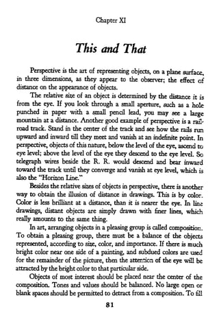 Chapter XI




                         This and That

     Perspective is the art of representing objects, on a plane surface,
in three dimensions, as they appear to the observer; the effect of
distance on the appearance of objects.
     The    relative si^e of   an object   is   determined by the distance     it is
from the          you look through a small aperture, such as a hole
            eye. If
punched in paper with a small pencil lead, you may see a large
mountain at a distance. Another good example of perspective is a rail-
road track. Stand in the center of the track and see         how the  run
                                                                       rails

upward and inward      till
                         they  meet and vanish at an indefinite point. In
perspective, objects of this nature, below the level of the eye, ascend to

eye level; above the level of the eye they descend to the eye level. So
telegraph wires beside the R. R. would descend and bear inward
toward the track until they converge and vanish at eye level, which is
also the   "Horizon Line."
    Besides the relative sizes of objects in perspective, there is another

way to obtain the illusion of distance in drawings. This is by color.
Color is less brilliant at a distance, than it is nearer the eye. In line
drawings, distant objects are simply drawn with finer             lines,   which
really amounts to the same thing.
     In art, arranging objects in a pleasing group is called composition.
To obtain a pleasing group, there must be a balance of the objects
represented, according to si?e, color, and importance. If there is much
bright color near one side of a painting, and subdued colors are used
for the remainder of the picture, then the attention of the eye will be
attracted by the bright color to that particular side.

     Objects of most interest should be placed near the center of the
composition. Tones and values should be balanced. No large open or
blank spaces should be permitted to detract from a composition.            To fill
                                      81
 