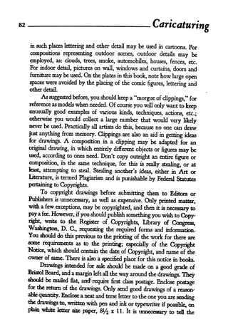 82                                                                       Caricat
                                                                                wring
     in such places lettering and other detail may be used in cartoons. For
      compositions representing outdoor scenes, outdoor details may be
     employed, as: clouds, trees, smoke, automobiles, houses, fences, etc.
     For indoor detail, pictures on wall, windows and curtains, doors and
     furniture may be used. On the plates in this book, note how
                                                                 large open
     spaces were avoided by the placing of the comic figures,           and     lettering
     other detail.
          As suggested before, you should keep a "morgue of
                                                             clippings," for
     reference as models when needed. Of course      will only want to
                                                 you                   keep
     unusually good examples of various kinds, techniques, actions, etc.;
     otherwise you would collect a large number that would
                                                                               very likdy
     never be used. Practically       all artists    do   this,   because no one can draw
     just   anything from memory. Clippings are also an aid in getting ideas
     for drawings.       A
                        composition in a clipping may be adapted for an
     original drawing, in         which   entirely different objects or figures      may be
     used, according to ones need. Don't copy outright an entire
                                                                    figure or
     composition, in the same technique, for this is really stealing, or at
     least, attempting to steal.
                                 Stealing another's ideas, either in Art or
     Literature, is termed                     and   is
                           Plagiarism                     punishable    by   Federal Statutes
     pertaining to Copyrights.
          To copyright drawings before submitting them to Editors or
     Publishers is unnecessary, as well as
                                           expensive. Only printed matter,
     with a few exceptions, may be
                                     copyrighted, and then it is necessary to
     pay  a fee. However, if you should
                                        publish something you wish to Copy-
     right, write to die Register of Copyrights,     Library   of
                                                                Congress,
     Washington, D.          C,
                          requesting the required forms and information.
     You should do this previous to the
                                        printing of the work for there are
     some requirements as to the                        of the
                                   printing;               especially             Copyright
     Notice, which should contain the date of
                                                Copyright, and name of the
     owner of same. There is also a
                                    specified place for this notice in books.
          Drawings intended for sale should be made on a good grade of
                  and a margin left all the way around the
     Bristol Board,
                                                           drawings. They
     should be mailed flat,
                            and'require first class        Enclose
                                                    postage.          postage
     for the return of the
                           drawings. Only send good drawings of a reason-
     able quantity Enclose a neat and terse letter to the
                     .
                                                          one you are sending
     the drawings to, written with
                                   pen and ink or typewriter            if possible, on
            white   letter sise paper,
                                            &/2 x    11. It is unnecessary to tefl the
 
