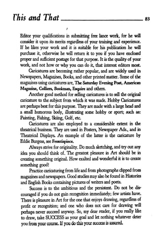 This     and That

  Editor your qualifications in submitting free lance work, for he wifl
  consider     it
                    upon   its   merits regardless of your training and experience.
  If   he     your work and it is suitable for his publication he will
            likes

  purchase it, otherwise he will return it to you if you have enclosed
  proper and sufficient postage for that purpose. It is the quality of your
  work, and not        how        or   why you         can do    it,   that interest editors most.
         Caricatures are becoming rather popular, and are widely used in

  Newspapers, Magazines, Books, and other printed matter. Some of the
  maga2^nes using caricatures                 are,   The Saturday Evening Post, American
  Magazine, Colliers, Bookman, Esquire and others.
       Another good method for selling caricatures is to sell the original
  caricature to the subject from which it was made. Hobby Caricatures

  are perhaps best for this purpose.                   They are made with a large head and
  a small humorous body,                    illustrating    some hobby or         sport; such as:

  Painting, Fishing, Skiing, Golf, etc.
         Caricatures are also employed to a considerable extent in the

  theatrical business.           They       are used in Posters,        Newspaper Ads,, and        in

  Theatrical Displays,             An        example of the        latter is   the caricature by
  Eddie Burgess, see Frontispiece.

         Always strive           for originality.       Do much sketching, and try out any
  idea   you should think              of.   The     greatest pleasure in      Art should be       in

  creating something original.                 How exalted and wonderful it is to create
  something good!
         Practice caricaturing from and from photographs dipped from
                                                     life


  magazines and newspapers* Good studies may also be found
                                                             in Histories

  and English Books containing pictures of writers and poets-
            Success   is   to the ambitious and the persistent.                   Do   not be     d^
              you do not gain recognition immediately; few artists
                if                                                 have.
  couraged
  There is pleasure in Art for the one that enjoys drawing, regardless of

  profit or recognition;
                                       and one        who   does not care for drawing will

  perhaps never succeed anyway. So,                         my   dear reader,   if   you   really like

  to draw, take        SUCCESS as your                  goal and let nothing
                                                                             whatever deter

  you from your course.                If   you do this your success is assured
 