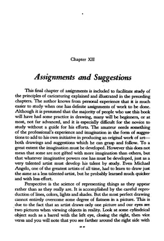 Chapter XII




          Assignments and Suggestions
     This final chapter of assignments is included to facilitate study of
the principles of caricaturing explained and illustrated in the
                                                                preceding
chapters. The author knows from personal experience th&t it is much
easier to study when one has definite
                                       assignments of work to be done.
Although it is presumed that the majority of people who use this book
will have had some practice in drawing, many will be
                                                          beginners, or at
most., not far advanced, and it is especially difficult for the novice to
study without a guide for his efforts. The amateur needs something
of the professional's experience and imagination in the form of sugges-
tions to add to his own initiative in producing an original work of art
both drawings and suggestions which he can grasp and follow. To a
great extent the imagination must be developed. However this does not
mean that some are not gifted with more imagination than others* but
that whatever imaginative powers one has must be developed, just as a
very talented artist must develop his talent by study. Even Michael
Angelo, one of the greatest artists of all time, had to learn to draw just
the same as a less talented artist, but he probably learned much quicker
and with less effort.
     Perspective is the science of representing things as they appear
rather than as they really are. It is accomplished by the careful repro-
duction of lines, colors, lights and shades. But the most perfect drawing
cannot entirely overcome some degree of flatness in a picture. This is
due to the fact that an artist draws only one picture and our eyes see
two pictures when viewing    objects in reality.   Look   at   some   cylindrical
object such as a barrel with the left eye, dosing the right, then vice
versa and you will note that you see farther around the right side with
 