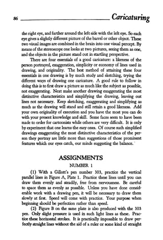 86
                                                                   Caricaturing

     the right eye, and farther around the left side with the left eye. So each

     eye gives a slightly different picture of the barrel or other object. These
     two visual images are combined in the brain into one visual percept. By
     means of the stereoscope one looks at two pictures, seeing them as one,
     and the objects in the picture stand out in startling perspective.
          There are four essentials of a good caricature: a likeness of the
     person portrayed, exaggeration, simplicity or economy of lines used in
     drawing, and originality. The best method of attaining these four
     essentials in   one drawing     is   by much study and     sketching, trying die
     different ways of drawing one caricature.            A   good rule to follow in
                          draw a picture as much like the subject as possible,
     doing this is to first
     not exaggerating. Next make another drawing exaggerating the most
     distinctive characteristics and simplifying the drawing, leaving out

     lines   not necessary. Keep sketching, exaggerating and simplifying as
     much     as the drawing will stand and still retain a good likeness. Add

     your own originality of execution and you have the most you can do
     with your present knowledge and skill. Some faces seem to have been
     made to order for cartoonists while others are very difficult. It is only
     by experiment that one learns the easy ones. Of course such             simplified
     drawings exaggerating the most distinctive characteristics of the per'
     son they portray are little more than suggestions of those prominent
                                                                                    '


     features which our eyes catch, our minds suggesting the balance.




                                 ASSIGNMENTS
                                          NUMBER      1


             (1)   With    a Gillott's pen number 303, practice the vertical
     parallel lines in    Figure A, Plate 1. Practice these lines until you can
     draw them evenly and steadily, free from nervousness. Be careful
     to space them as evenly as possible. Unless you have done consid-
     erable work with a drawing pen, it will be necessary to draw them

     slowly at first. Speed will come with practice. Your purpose when
     beginning should be perfection rather than speed.
          (2) Figure B on the same plate is also produced with the 303
     pen.    Only    slight pressure is    used in such light lines as these. Prac-
     tice these horizontal strokes.        It is practically impossible to   draw   per'
     fecdy    straight lines   without the aid of a ruler or some kind of straight
 