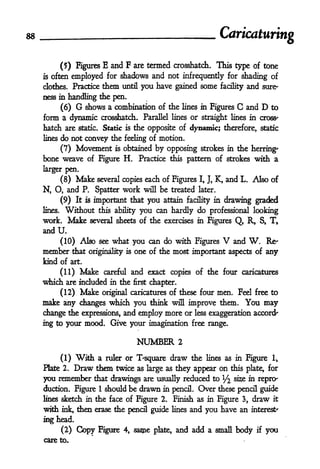 Caricaturing

        (5) Figures E and F are termed Crosshatch. This type of tone
is   often employed for shadows and not infrequently for shading of
clothes. Practice           them     until   you have gained some           facility   and     sure*
ness in handling the pen.

         (6)    G shows a combination of the lines                  in Figures   C     and   D to
form a dynamic Crosshatch. Parallel                     lines    or straight lines in cross'
hatch are        static.   the opposite of dynamic; therefore, static
                            Static   is

lines do not convey the feeling of motion.

      (7) Movement is obtained by opposing strokes in the herring'
bone weave of Figure H. Practice                        this pattern of strokes          with a
larger pen,
         (8)    Make    several copies each of Figures             I, J,   K, and L. Also of
N, O, and P. Spatter work                     will   be treated    later.

         (9) It    is important that you attain facility in drawing graded
lines.    Without       this ability you can hardly do professional looking

work.      Make      several sheets of the exercises in Figures Q, R, S, T,
andU.
     (10) Also see what you can do with Figures       and W. Re-             V
member that originality is one of the most important aspects of any
kind of art.

         (11)    Make       careful       and exact copies of the four caricatures
which are included            in the      first   chapter.
         (12)    Make       original caricatures of these four              men. Feel free to
make any changes which you think will improve them. You may
change the expressions, and employ more or less exaggeration accent
ing to your mood. Give your imagination free range.

                                           NUMBER            2

         (1)    With a ruler or T"square draw the lines as in                          Figure     !

Plate 2.        Draw them twice as large as they appear on this                        plate, for
you remember that drawings are usually reduced to ^2 se & repro-
duction. Figure 1 should be drawn in pencil. Over these pencil guide
lines sketch in the face of Figure 2. Finish as in Figure 3, draw it

with     ink,   then erase the pencil guide             lines    and you have an        interest'

ing head.
     (2)        Copy       Figure 4, saipe plate, and add a small body                    if    you
care to.
 