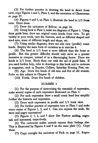 (3) For further practice in drawing the head in direct front
view, copy Figures 2 and 3, Plate 3, and the caricature of Qemenceau
on page 27.
        (4) Figures 4 and 5, on Plate         3, illustrate      the head in 2/3 froot
view.    Draw these.
        (5) Draw the        caricature of Bolivar,          on page     26.
        (6) Going back to Plate       2,   make ten diagrams of Figure
                                                             1. Using
these guide lines,      draw ten
                           original comic heads, front view. To get
        in your work, vary the features, such as different
variety                                                    shaped and
sised eyes, noses of different length and shape, etc.

      (7) Using similar diagrams, draw ten side view (profile)                      comic
heads* Employ the same form of variation as in exercise 6.
        (8)    The head     in   2/3 front   is   more      difficult   than the front or
profile.      But                    should only serve as a greater
                    this greater difficulty

incentive to conquer, instead of as a discouraging factor. Draw ten
heads in 2/3 front. Block them out with die aid of guide lines. If
you need further help, refer to drawings in this book and to cartoons
in magazines, such as Esquire, Colliers, Saturday Evening Post, etc.
     (9) Age. Draw five heads of old men and five of old women.
Refer to this subject in Chapter IL
     (10) Youth. Draw five heads of children.

                                    NUMBER            3


    (1) For the purpose of memorizing the essentials of expression,
make several copies of each expression illustrated on Plate 4.
    (2) For each expression draw a small comic head but simplify
further the features and expression.

        (3)    Draw    each expression in   and 2/3 front view.
                                                  profile
                                                           5 and make
      (4) For further practice of expression turn to Plate
exact copies of Figures 1, 2, and 3. Can you express the smile, the
sfcern and angry expressions?

       (5) Figures 4, 5, 6, and
                                7 show Der Fuehrer smifitig, angry,

sad,   and    interested, respectively.

        (6)    The   cartoonist   makes animals express their feelings also.
This    is   illustrated   by Figures 8 and 9 on the same plate (5). Copy
these.

                      outright the caricature of
                                                 Foch              on page    33.   Reprcx
        (7)    Copy
 