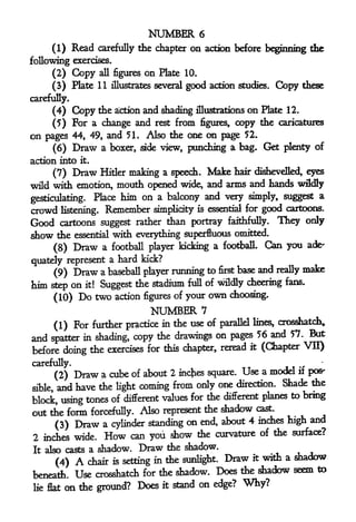 NUMBER           6
     (1)       Read    carefully the chapter      on      action before beginning the

following exercises.
     (2)       Copy    all figures   on   Plate 10.

     (3) Plate 11 illustrates several good action studies.                   Copy   these

carefully.
     (4)       Copy the  and shading illustrations on Plate 12.
                           action

     (5) For a change and rest from figures, copy the caricatures
on pages 44, 49, and 51. Also the one on page 52.
     (6) Draw a boxer, side view, punching a bag. Get plenty
                                                                of
action into      it.


     (7)       Draw    Hitler making a speech.             Make   hair dishevelled, eyes

wild with emotion, mouth opened wide, and arms and hands wikfly
gesticulating. Place
                            M
                        on a balcony and very simply, suggest a
crowd     listening.    Remember      simplicity is essential for       good cartoons.
Good cartoons suggest rather than portray faithfully. They                          only
show the essential with everything superfluous omitted.
                                          a football. Can you                        ade'
    (8) Draw a football player kicking
quately represent a
                    hard kick?
                                         to first base and really make
     (9) Draw a baseball player running
him step on it! Suggest the stadium full of wildly cheering fans.
         (10)   Do two     action figures of your          own   choosing.

                                      NUMBER           7
                               in the use of parallel lines, Crosshatch,
     (1) For further practice
                                                                    But
and spatter in shading, copy the drawings on pages 56 and 57.
before doing the exercises for this chapter, reread
                                                     it (Chapter VII)


carefully.
         (2)        cube of about 2 inches square. Use a model if pos-
                Draw a
                                                                Shade the
sible,   and have the light coming from only one direction.
                                                                  to bring
block, using   tones of different values for the different planes
out the form forcefully. Also represent the shadow
                                                       cast.

                                       on end, about 4 inches high and
     (3) Draw a cylinder standing
                                                        of the surface?
2 inches wide. How can you show the curvature
It also casts a shadow. Draw the
                                       shadow.
                                                      it with a shadow
      (4)     chair is setting in the sunlight. Draw
                A
beneath. Use Crosshatch for     the shadow. Does the shadow seem to

lie flat on the ground? Does              it   stand on edge?       Why?
 