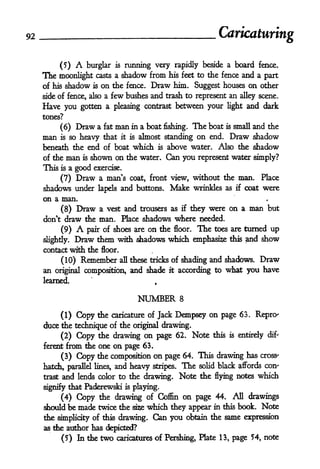 92                                                                         Caricaturing

            (5)    A    burglar        running very rapidly beside a board fence.
                                       is

     The moonlight           casts a        shadow from
                                                   his feet to the fence and a part

     of his shadow          is   on the fence. Draw him. Suggest houses on other
                      few bushes and trash to represent an alley scene.
     side of fence, also a
     Have you gotten a pleasing contrast between your light and dark
     tones?

          (6) Draw a fat man in a boat fishing. The boat is small and the
     man is so heavy that it is almost standing on end. Draw shadow
     beneath the end of boat which is above water. Also the shadow
     of the      man   is   shown on the water. Can you             represent water simply?
     This  a good exercise.
            is

         (7) Draw a man's coat, front view, without the man. Place
     shadows under lapels and buttons. Make wrinkles as if coat were
     on a man.
            (8)    Draw          a vest and trousers as      if   they were on a man but
     don't draw the man. Place shadows where needed.

           (9)     A
                  pair of shoes are on the floor. The toes are turned up
                                                           this and show
     slightly. Draw them with shadows which emphasize
     contact with the floor.

            (10)              these tricks of shading and shadows. Draw
                       Remember         all

     an original composition, and shade it according to what you have
     learned.                                          f




                                                  NUMBER     8

          (1) Copy the caricature of Jack Dempsey on page 63. Repro-
     duce the technique of the original drawing.
          (2) Copy the drawing on page 62. Note this is entirely dif-
     ferent      from die one on page 63.
            (3)       the composition on page 64. This drawing has cross-
                   Copy
     hatch, parallel lines, and heavy stripes. The solid black affords con-
     trast and lends color to the drawing. Note the flying notes which

     signify that Paderewski                is   playing.
          (4) Copy the drawing of Coffin on page 44. All drawings
     should be mack twice the sise which they appear in this book. Note
     the simplicity of this drawing.                   Can you   obtain the same expression
     as tie author has depicted?

            (5) In the           two   caricatures of Pershing,     Hate   13, page 54, note
 
