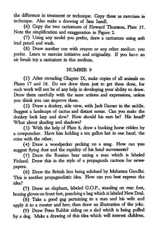 the difference in treatment or technique.
                                          Copy these as exercises in
technique.  Also make a drawing of Sam InsulL
    (6) Copy the two caricatures of Howard Thurston, Plate 15.
Note the simplification and exaggeration in Figure 2,
        (7) Using any model you prefer, draw a caricature using soft
lead pencil    and wash.
        (8)   Draw   another one with crayon or any other medium you
prefer.   Learn to exercise initiative and originality.   If   you have an
air   brush try a caricature in this medium.

                                NUMBER      9

     (1) After rereading Chapter IX, make copies of all animals on
Plates 17 and 18. Do not draw them just to get them done, for
such work will not be of any help in developing your ability to draw*
Draw them carefully with the same actions and expressions, unless
you think you can improve them.
        (2)   Draw
                a donkey, side view, with Jack Garner in the saddle.
Suggest a landscape of cactus and distant mesas. Can you make the
donkey look lasy and slow? How should his ears be? His head?
What about shading and shadows?
     (3) With the help of Plate 8, draw a bucking horse ridden by
a cowpuncher. Have him holding a tep gallon hat in one hand, the
reins with the other.

      (4) Draw a woodpecker pecking on a snag. How can you
suggest flying dust and the rapidity of his head movements?
     (5)      Draw    the Russian bear eating a man which is labeled
Finland.      Draw   this in the style of a propaganda cartoon for news'

papers.
     (6) Draw the British lion being subdued by Mahatma Gandhi.
This is another propagandist^ idea.      How
                                          can you best express the
idea?

        (7)   Draw an   elephant, labeled G.OJP., standing on rear .feet,
boxing gloves on
                                                          New
                     front feet, punching a bag which is labeled   Deal.

     (8) Take a good gag pertaining to a
                                            man and his wife and
apply it to a rooster and hen; then draw an
                                            illustration of the joke.

        (9) Draw Peter Rabbit riding on a sled which is being pufled
by a    dog. Make a drawing of this idea
                                         which wifl interest children.
 