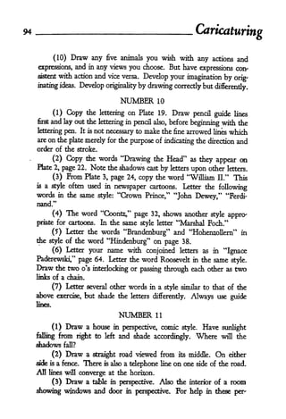 94
                                                                      Caricaturing

              (10)    Draw any       five   animals you wish with any actions and

     expressions,      and   in   any views you choose. But have expressions con-
     sistentwith action and vice versa. Develop your imagination by
                                                                        orig-
     inating ideas. Develop originality by drawing correctly but differently.

                                            NUMBER     10

              (1)    Copy    the lettering on Plate 19.      Draw pencil guide lines
     first   and lay out the      lettering in pencil also, before
                                                                   beginning with the
                        not necessary to make the fine arrowed lines which
     lettering pen. It is
     are   on die
               plate merely for the purpose of indicating the direction and
     order of the stroke.

               Copy the words "Drawing the Head" as they appear on
              (2)
     Plate 2, page 22. Note the shadows cast by letters
                                                        upon other letters.
          (3)  From Plate 3, page 24, copy the word "William II." This
     is   a style often used in newspaper cartoons. Letter the
                                                               following
     words    in the same style: "Crown Prince," "John
                                                        Dewey," "Ferdi-
     nand."
              (4)    The word "Coonts," page       32, shows another style appro-
     priate for cartoons.          In the same style letter "Marshal Foch."
                                                            *
          (?) Letter the words "Brandenburg and "HohensollenT in
     the style of the word "Hindenburg" on
                                           page 38.
          (6) Letter your name with conjoined letters as in "Ignace
     Paderewski," page 64. Letter the word Roosevelt in the same style.
     Draw   the two o's interlocking or passing through each other as                two
     links of a chain.

          (7) Letter several other words in a style similar to that of the
     above exercise, but shade the letters differently. Always use guide
     lines.

                                            NUMBER     11

              (1)   Draw     a house in perspective, comic style. Have sunlight
     falling from right to         left and shade
                                                   accordingly. Where will the
     shadows fall?
           (2) Draw a straight road viewed from its middle. On either
     side is a fence* There is also a telephone line on one side of the road.
     All   lines will   converge at the horizon.
              (3)   Draw a    table in perspective.     Also the    interior of a   room
     showing windows and door                in perspective.    For help   in these per'
 