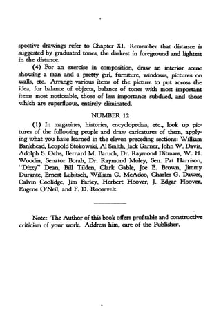 spective drawings refer to Chapter XI. Remember that distance is
suggested by graduated tones, the darkest in foreground and lightest
in the distance.
    (4) For an exercise in composition, draw an interior scene
showing a man and a pretty girl, furniture, windows, pictures on
walls, etc. Arrange various items of the picture to put across the
idea, for balance of objects, balance of tones with most important
items most noticeable, those of less importance subdued, and those
which are superfluous, entirely eliminated.

                              NUMBER      12

     (1) In magazines, histories, encyclopedias, etc., look up pic-
tures of the following people and draw caricatures of them, apply
ing what you liave learned in the eleven preceding sections: William
Bankhead, Leopold Stokowski, Al Smith, Jack Garner, John W. Davis,
Adolph S. Ochs, Bernard M. Baruch, Dr. Raymond Ditmais, W. H.
Woodin, Senator Borah, Dr. Raymond Moley, Sen. Pat Harrison,
"Diszy" Dean, Bfll Tilden, Clark Gable, Joe E. Brown, Jimmy
Durante, Ernest Lubitsch, William G. McAdoo, Charles G. Dawes,
Calvin Coolidge, Jim Barley, Herbert Hoover, J. Edgar Hoover,
Eugene O"Nefl, and F. D. Roosevelt.




     Note:     The Author of this book offers profitable and   constructive
criticism of   your work. Address him, care of the Publisher,
 