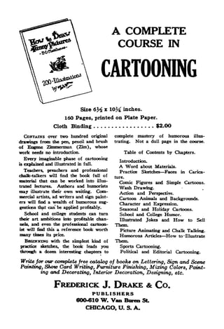 A COMPLETE
                                                     COURSE                            IN


                                              CARTOONING

                                   Size     6% x 10% inches.
                              160 Pages, printed on Plate Paper.
                    Cloth Binding                                            $2.0O
  CONTAINS over two hundred original                complete       mastery        of   humorous     illus-

drawings from the pen, pencil and brush             trating.      Not a    dull    page in the course.
of Eogene Zimmerman (Zim), whose
work needs no introduction.                                 Table of Contents by Chapters.
   Every imaginable phase of cartooning               Introduction.
is explained and illustrated in f ulL
                                                      A Word           about Materials.
   Teachers, preachers and professional               Practice         Sketches Faces in          Carica-
chalk-talkers will find the book full of            ture.
material that can be worked into illus-               Comic Figures and Simple Cartoons.
trated lectures.  Authors and humorists               Wash   Drawing.
may     illustrate their   own   writing.    Com-     Action and Perspective.
mercial artists, ad writers and sign paint-
                                                      Cartoon Animals and Backgrounds.
ers will find  a wealth of humorous sug-              Character and Expression.
gestions that can be applied profitably.              Seasonal and Holiday Cartoons.
  School and college students can turn                School and College Humor.
their art ambitions into profitable chan-             Illustrated Jokes and How to Sell
nels,   and even the professional cartoon-          Them.
ist                a reference book worth
      will find this                                  Picture Animating and Chalk Talking.
many     times   its price.                           Humorous          Articles       How   to Illustrate
  BBGXNKIHG with the simplest kind of               Them.
practice sketches, the book leads you                 Sports Cartooning.
         a dozen interesting' chapters to             Political        and Editorial Cartooning.

Write for our complete free catalog of books on Lettering, Sign and Scene
Planting, Show Card Writing, Furniture Finishing, Mixing Colors, Paint-
        ing and Decorating, Interior Decoration, Designing, etc.


                     FREDERICK                 J.   DRAKE & Co.
                                            PUBLISHERS
                                  600-610     W. Van Bora SL
                                      CHICAGO, U.            S.   A.
 