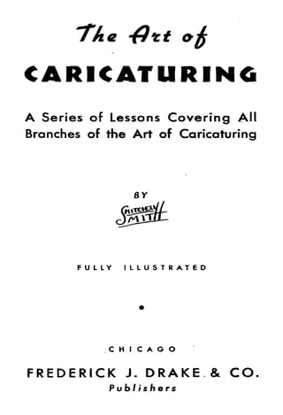 CARICATURING
A Series of Lessons Covering All
Branches of the Art of Caricaturing




       FULLY   ILLUSTRATED




            CHICAGO
FREDERICK      J.   DRAKE & CO
            Publishers
 