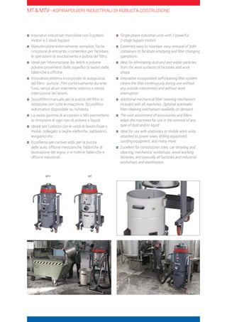 Aspiratori industriali monofase con 3 potenti
motori a 2 stadi bypass.
	Manutenzione esternamente semplice: facile
rimozione di entrambi i contenitori per facilitare
le operazioni di svuotamento e pulizia del filtro.
	Ideali per l’eliminazione dei detriti e polvere
polvere provenienti dalle superfici di lavoro delle
fabbriche e officine.
	Innovativo sistema incorporato di autopulizia
del filtro: pulisce i filtri continuamente durante
l’uso, senza alcun intervento esterno e senza
interruzione del lavoro.
	Scuotifiltro manuale per la pulizia del filtro in
dotazione con tutte le macchine. Scuotifiltro
automatico disponibile su richiesta.
	La vasta gamma di accessori e filtri permettono
la rimozione di ogni tipo di polvere e liquidi
	Ideale per l’utilizzo con le unità di lavoro fisse o
mobili, collegato a seghe elettriche, sabbiatrici,
levigatrici etc…
	Eccellente per cantieri edili, per la pulizia
delle auto, officine meccaniche, fabbriche di
lavorazione del legno, e in tutte le fabbriche e
officine industriali.
	Single-phase industrial units with 3 powerful
2-stage bypass motors.
	Extremely easy to maintain: easy removal of both
containers to facilitate emptying and filter changing
operations.
	Ideal for eliminating dust and and waste particles
from the work surfaces of factories and work
shops.
	Innovative incorporated self-cleaning filter system
cleans the filter continuously during use without
any outside intervention and without work
interruption.
	Additional mechanical filter cleaning mechanism
included with all machines. Optional automatic
filter cleaning mechanism available on demand.
	The vast assortment of accessories and filters
adapt the machines for use in the removal of any
type of dust and/or liquid.
	Ideal for use with stationary or mobile work units,
attached to power saws, drilling equipment,
sanding equipment, and many more.
	Excellent for construction sites, car detailing and
cleaning, mechanics’ workshops, wood working
factories, and basically all factories and industrial
workshops and warehouses.
MT  MTV - ASPIRAPOLVERI INDUSTRIALI DI ROBUSTA COSTRUZIONE
MTV MT
 