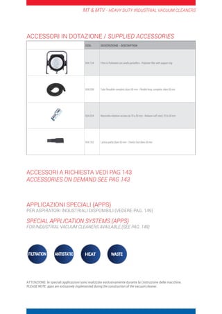 MT  MTV - HEAVY DUTY INDUSTRIAL VACUUM CLEANERS
COD. DESCRIZIONE - DESCRIPTION
004.134 Filtro in Poliestere con anello portafiltro - Polyester filter with support ring
004.038 Tubo flessibile completo diam.50 mm - Flexible hose, complete, diam.50 mm
004.024 Manicotto riduttore acciaio da 70 a 50 mm - Reducer cuff, steel, 70 to 50 mm
004.162 Lancia piatta diam.50 mm - Crevice tool diam.50 mm
ACCESSORI IN DOTAZIONE / SUPPLIED ACCESSORIES
ACCESSORI A RICHIESTA VEDI PAG 143
ACCESSORIES ON DEMAND SEE PAG 143
APPLICAZIONI SPECIALI (APPS)
PER ASPIRATORI INDUSTRIALI DISPONIBILI (VEDERE PAG. 149)
SPECIAL APPLICATION SYSTEMS (APPS)
FOR INDUSTRIAL VACUUM CLEANERS AVAILABLE (SEE PAG. 149)
ATTENZIONE: le speciali applicazioni sono realizzate esclusivamente durante la costruzione delle macchine.
PLEASE NOTE: apps are exclusively implemented during the construction of the vacuum cleaner.
 