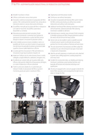 Modelli monofase e trifase
	Utilizzo continuativo senza interruzione
	Innovativo sistema incorporato di autopulizia del filtro:
pulisce i filtri continuamente durante l’uso, senza alcun
intervento esterno e senza interruzione del lavoro.
	Scuotifiltro manuale per la pulizia del filtro in dotazione
con tutte le macchine. Scuotifiltro automatico
disponibile su richiesta.
	Manutenzione esternamente semplice: facile
rimozione di entrambi i contenitori per facilitare le
operazioni di svuotamento e pulizia del filtro senza
bisogno di alzare e rimuovere la pesante turbina.
	Unità multiple possono essere installati in serie o in
parallelo per fornire una rete di sistemi di aspirazione
che eliminano le particelle di polvere provenienti dalle
superfici di lavoro delle fabbriche e officine.
	La vasta gamma di accessori e filtri permettono la
rimozione di ogni tipo di polvere e liquidi e oli.
	Ideale per l’utilizzo con le unità di lavoro fisse o mobili,
collegato a seghe elettriche, sabbiatrici, levigatrici etc…
	Eccellente per cantieri edili, per la pulizia delle auto,
officine meccaniche, fabbriche di lavorazione del legno,
e in tutte le fabbriche e officine industriali.
	Tutte le unità sono dotate di un vuotometro per
indicare il livello di saturazione del filtro e quindi il
momento giusto per pulire o sostituire il filtro.
	Single-phase and three-phase models.
	Continuous use without interruption.
	Innovative incorporated self-cleaning filter system cleans
the filter continuously during use without any outside
intervention and without work interruption.
	Additional mechanical filter cleaning mechanism included
with all machines. Optional automatic filter cleaning
mechanism available on demand.
	Extremely easy to maintain: easy removal of both containers
to facilitate emptying and filter changing operations without
the need to lift and remove the heavy turbine.
	Several units can be installed in series or parallel to provide
a network vacuum system to eliminate dust and waste
particles from the work surfaces of factories and work shops.
	The vast assortment of accessories and filters adapt the
machines for use in the removal of any type of dust and/
or liquid, even oil separation.
	Ideal for use with stationary or mobile work units, attached
to power saws, drilling equipment, sanding equipment,
and many more.
	Excellent for construction sites, car detailing and cleaning,
mechanics’ workshops, wood working factories, and
basically all factories and industrial workshops and
warehouses.
	All units are equipped with a vacuum gauge to indicate the
level of filter saturation and consequently the right time to
clean or change the filter.
TT  TTV - ASPIRAPOLVERI INDUSTRIALI DI ROBUSTA COSTRUZIONE
TTV TT
 