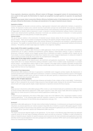 Forza aspirante, robustezza costruttiva, efficienti sistemi di filtraggio, maneggevoli sistemi di movimentazione fusti:
sono queste le linee guida che Biemmedue ha seguito per progettare la propria gamma di aspiratori ed aspiraliquidi
industriali.
Superior vacuum power, robust construction, filtration efficiency, facilitated system of tank displacement: these are the guiding
principles followed by Biemmedue in the design and manufacture of its range of industrial vacuum cleaners.
Aspirante a turbina
Essendo progettati per lavorare a servizio continuo, negli aspiratori industriali viene solitamente montato un aspirante a
turbina. Gli aspiranti a turbina sono costruiti secondo il particolare principio dei canali laterali: l’aria aspirata, costretta a
seguire un percorso a spirale per mezzo di una particolare girante, viene sottoposta a ripetute accelerazioni, che permettono
di raggiungere un elevato valore di pressione e vuoto. La girante è montata direttamente sull’asse motore e tutte le parti
rotanti sono dinamicamente equilibrate, ottenendo in tal modo una assoluta assenza di vibrazioni. Le turbine possono
essere mono-stadio (una sola girante) o bi-stadio (due giranti).
Vacuum turbine
The use of vacuum turbines in the construction of industrial vacuum cleaners allows for the non-stop continuous use of the
vacuum cleaner. These vacuum turbines are designed according to the specific principle of lateral channels: An impeller moves
the vacuumed air through an obligatory spiral route causing numerous air accelerations and resulting in substantial pressure
and vacuum. The impeller is mounted directly over the motor axle and all rotating parts are dynamically stabilized, eliminating all
vibrations. The turbines are either single-stage (one impeller) or two-stage (two impellers).
Mono-stadio VS bi-stadio in parallelo o in serie
Dipende dalle potenze installate, dalle dimensioni e dalle applicazioni. Punto di forza della mono-stadio è la compattezza,
caratteristica per la quale è adottata principalmente quando abbiamo medio-basse potenze in gioco e necessità di
dimensioni contenute. Laddove serva maggior portata d’aria, è preferibile la bi-stadio in parallelo perchè, rispetto ad una
mono-stadio, si arriva a raddoppiare la portata d’aria. Qualora serva avere maggiore depressione, si utilizza la bi-stadio in
serie, la quale ha portata simile alla mono-stadio ma una depressione raddoppiata.
Single-stage VS two-stage turbine in parallel or in series
The choice largely depends on the required power, size restrictions and application requirements. The advantage of the single-
stage turbine lies in its compact dimensions making it indicated in cases of low to medium power requirements in a compact
vacuum cleaner. In all applications where a higher air flow is required, a two-stage turbine in parallel is advisable, providing twice
as much air flow as the single-stage turbine. Conversely a double-stage turbine in series has similar air flow values as the single-
stage turbine but twice as much depression.
Più portata VS più depressione
All’aumentare della lunghezza del tubo di aspirazione, è preferibile avere maggiore portata rispetto alla depressione, in
quanto la portata aiuta il trasporto dello sporco attraverso i condotti. In presenza di elevata quantità di sporco e rifiuti leggeri
è preferibile maggior portata mentre, nel caso di residui con alto peso specifico, la depressione è determinante, al fine di
riuscire a vincere la forza di gravità dello sporco.
Higher air flow VS higher depression
For sending dust and waste matter through longer distances and lengths of tube, a higher air flow is more helpful. Furthermore a
higher air flow is indicated for the removal of large amounts of dust and light matter, whereas for the removal of heavier particles
and all matter with a larger specific weight, a higher depression is required to overcome the force of gravity.
Filtri
Negli aspiratori industriali la scelta della tipologia di filtro riveste un ruolo fondamentale per la soddisfazione delle necessità
di pulizia richieste dalle diverse applicazioni. Nelle pagine seguenti è stato dato ampio risalto alle diverse tipologie di filtri
disponibili con chiare istruzioni di utilizzo per le diverse applicazioni (vedere pag. 141).
Filters
In industrial vacuum applications, the choice of filter plays a major role in the fulfillment of the requirements implied in various
cleaning applications. In the following pages particular emphasis is placed on the variety of available filters, providing ample
explanations and instructions for their diverse uses and applications (see pag. 141).
Accessori
Dipendono molto dalle applicazioni. Per tale motivo la Biemmedue ha dedicato, in combinazione con la gamma di aspiratori
industriali, una sezione specifica con i diversi accessori disponibili che vi invitiamo a scoprire nelle pagine seguenti. Inoltre,
per facilitare la scelta di macchine per scopi specifici, sono state individuate le applicazioni più comuni (APPS) e per queste
sono stati codificati “pacchetti” specifici per l’adattamento delle macchine.
Accessories
The choice of accessories depends largely on the applications. For this reason, in the following pages Biemmedue has dedicated
a specific section for the vast range of available accessories, which we invite you to discover. In addition, in order to facilitate the
choice of industrial vacuum cleaners for specific purposes and environments, the most commonly-used applications have been
identified, and the required adaptations have been packaged and codified in convenient “APPS” which can be ordered together with
most of our industrial vacuum cleaners.
 