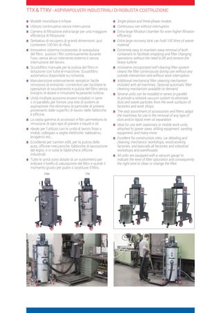 TTX  TTXV - ASPIRAPOLVERI INDUSTRIALI DI ROBUSTA COSTRUZIONE
	Modelli monofase e trifase
	Utilizzo continuativo senza interruzione
	Camera di filtrazione extra-large per una maggiore
efficienza di filtrazione.
	Serbatoio di recupero di grandi dimensioni: può
contenere 100 litri di rifiuti
	Innovativo sistema incorporato di autopulizia
del filtro: pulisce i filtri continuamente durante
l’uso, senza alcun intervento esterno e senza
interruzione del lavoro.
	Scuotifiltro manuale per la pulizia del filtro in
dotazione con tutte le macchine. Scuotifiltro
automatico disponibile su richiesta.
	Manutenzione esternamente semplice: facile
rimozione di entrambi i contenitori per facilitare le
operazioni di svuotamento e pulizia del filtro senza
bisogno di alzare e rimuovere la pesante turbina.
	Unità multiple possono essere installati in serie
o in parallelo per fornire una rete di sistemi di
aspirazione che eliminano le particelle di polvere
provenienti dalle superfici di lavoro delle fabbriche
e officine.
	La vasta gamma di accessori e filtri permettono la
rimozione di ogni tipo di polvere e liquidi e oli.
	Ideale per l’utilizzo con le unità di lavoro fisse o
mobili, collegato a seghe elettriche, sabbiatrici,
levigatrici etc…
	Eccellente per cantieri edili, per la pulizia delle
auto, officine meccaniche, fabbriche di lavorazione
del legno, e in tutte le fabbriche e officine
industriali.
	Tutte le unità sono dotate di un vuotometro per
indicare il livello di saturazione del filtro e quindi il
momento giusto per pulire o sostituire il filtro.
	Single-phase and three-phase models.
	Continuous use without interruption.
	Extra-large filtration chamber for even higher filtration
efficiency.
	Extra-large recovery tank can hold 100 litres of waste
material
	Extremely easy to maintain: easy removal of both
containers to facilitate emptying and filter changing
operations without the need to lift and remove the
heavy turbine.
	Innovative incorporated self-cleaning filter system
cleans the filter continuously during use without any
outside intervention and without work interruption.
	Additional mechanical filter cleaning mechanism
included with all machines. Optional automatic filter
cleaning mechanism available on demand.
	Several units can be installed in series or parallel
to provide a network vacuum system to eliminate
dust and waste particles from the work surfaces of
factories and work shops.
	The vast assortment of accessories and filters adapt
the machines for use in the removal of any type of
dust and/or liquid, even oil separation.
	Ideal for use with stationary or mobile work units,
attached to power saws, drilling equipment, sanding
equipment, and many more.
	Excellent for construction sites, car detailing and
cleaning, mechanics’ workshops, wood working
factories, and basically all factories and industrial
workshops and warehouses.
	All units are equipped with a vacuum gauge to
indicate the level of filter saturation and consequently
the right time to clean or change the filter.
TTXV TTX
 