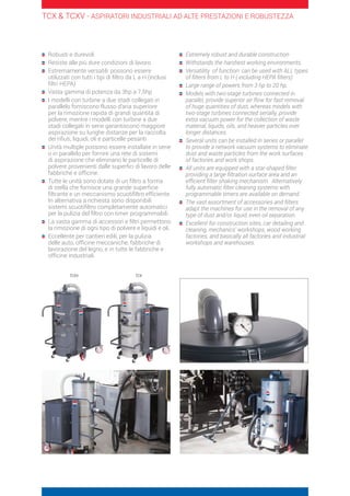 Robusti e durevoli
	Resiste alle più dure condizioni di lavoro
	Estremamente versatili: possono essere
utilizzati con tutti i tipi di filtro da L a H (inclusi
filtri HEPA)
	Vasta gamma di potenza da 3hp a 7,5hp
	I modelli con turbine a due stadi collegati in
parallelo forniscono flusso d’aria superiore
per la rimozione rapida di grandi quantità di
polvere, mentre i modelli con turbine a due
stadi collegati in serie garantiscono maggiore
aspirazione su lunghe distanze per la raccolta
dei rifiuti, liquidi, oli e particelle pesanti
	Unità multiple possono essere installate in serie
o in parallelo per fornire una rete di sistemi
di aspirazione che eliminano le particelle di
polvere provenienti dalle superfici di lavoro delle
fabbriche e officine.
	Tutte le unità sono dotate di un filtro a forma
di stella che fornisce una grande superficie
filtrante e un meccanismo scuotifiltro efficiente.
In alternativa a richiesta sono disponibili
sistemi scuotifiltro completamente automatici
per la pulizia del filtro con timer programmabili.
	La vasta gamma di accessori e filtri permettono
la rimozione di ogni tipo di polvere e liquidi e oli.
	Eccellente per cantieri edili, per la pulizia
delle auto, officine meccaniche, fabbriche di
lavorazione del legno, e in tutte le fabbriche e
officine industriali.
	Extremely robust and durable construction
	Withstands the harshest working environments.
	Versatility of function: can be used with ALL types
of filters from L to H ( including HEPA filters)
	Large range of powers from 3 hp to 20 hp.
	Models with two-stage turbines connected in
parallel, provide superior air flow for fast removal
of huge quantities of dust, whereas models with
two-stage turbines connected serially, provide
extra vacuum power for the collection of waste
material, liquids, oils, and heavier particles over
longer distances.
	Several units can be installed in series or parallel
to provide a network vacuum systems to eliminate
dust and waste particles from the work surfaces
of factories and work shops.
	All units are equipped with a star-shaped filter
providing a large filtration surface area and an
efficient filter shaking mechanism. Alternatively
fully automatic filter cleaning systems with
programmable timers are available on demand.
	The vast assortment of accessories and filters
adapt the machines for use in the removal of any
type of dust and/or liquid, even oil separation.
	Excellent for construction sites, car detailing and
cleaning, mechanics’ workshops, wood working
factories, and basically all factories and industrial
workshops and warehouses.
TCX  TCXV - ASPIRATORI INDUSTRIALI AD ALTE PRESTAZIONI E ROBUSTEZZA
TCXV TCX
 