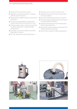Aspiratori fissi per il lavoro continuo
	Adatto per la rimozione di polveri e materiali
solidi da superfici di lavoro
	Normalmente installato a bordo di macchine di
produzione
	Può anche essere facilmente trasportato e
spostato grazie alle ruote opzionali con freni
	Potente gruppo motore / turbina che permette
un utilizzo ininterrotto e senza particolare
manutenzione
	Scuotifiltro manuale (scuotifiltro automatico
disponibile a richiesta)
	Vari filtri disponibili per diverse applicazioni
	Stationary vacuum units for continous work
	Suitable for the removal of dust and solid matter
from work surfaces
	Normally installed aboard production machines
	Can also be easily transported and moved thanks
to optional wheels with brakes
	Powerful maintenance-free motor/turbine group
permit uninterrupted work
	Manual filter shaking mechanism (automatic filter
shaking mechanisms optional)
	Various filters available for different applications
TH - ASPIRATORI INDUSTRIALI FISSI
 