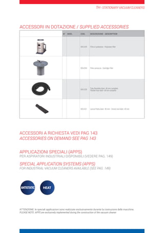 TH-STATIONARYVACUUMCLEANERS
N° MOD. COD. DESCRIZIONE - DESCRIPTION
004.429 Filtro in poliestere - Polyestere filter
004.054 Filtro cartuccia - Cartridge Filter
004.329
Tubo flessibile diam. 40 mm completo
Flexible hose diam. 40 mm complete
004.421 Lancia Piatta diam. 40 mm - Crevice tool diam. 40 mm
ACCESSORI IN DOTAZIONE / SUPPLIED ACCESSORIES
ACCESSORI A RICHIESTA VEDI PAG 143
ACCESSORIES ON DEMAND SEE PAG 143
APPLICAZIONI SPECIALI (APPS)
PER ASPIRATORI INDUSTRIALI DISPONIBILI (VEDERE PAG. 149)
SPECIAL APPLICATION SYSTEMS (APPS)
FOR INDUSTRIAL VACUUM CLEANERS AVAILABLE (SEE PAG. 149)
ATTENZIONE: le speciali applicazioni sono realizzate esclusivamente durante la costruzione delle macchine.
PLEASE NOTE: APPS are exclusively implemented during the construction of the vacuum cleaner.
 