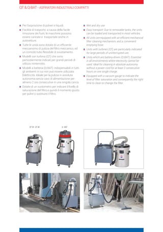 Per l’aspirazione di polveri e liquidi.
	Facilità di trasporto: a causa della facile
rimozione dei fusti, le macchine possono
essere caricate e trasportate anche in
autovetture.
	Tutte le unità sono dotate di un efficiente
meccanismo di pulizia del filtro meccanico, ed
un comodo tubo flessibile di svuotamento.
	Modelli con turbina (QT) che sono
particolarmente indicati per grandi periodi di
utilizzo ininterrotto.
	Modelli a batteria (Q-BAT): indispensabili in tutti
gli ambienti in cui non può essere utilizzata
l’elettricità. Ideale per la pulizia in assoluta
autonomia senza cavo di alimentazione per
almeno 2 ore consecutive in una singola carica.
	Dotate di un vuotometro per indicare il livello di
saturazione del filtro e quindi il momento giusto
per pulire o sostituire il filtro.
	Wet and dry use
	Easy transport: Due to removable tanks, the units
can be loaded and transported in most vehicles.
	All units are equipped with an efficient mechanical
filter cleaning mechanism, and a convenient
emptying hose.
	Units with turbines (QT) are particularly indicated
for large periods of uninterrupted use.
	Units which are battery-driven (Q-BAT): Essential
in all environments where electricity cannot be
used. Ideal for cleaning in absolute autonomy
without a power cord for at least 2 consecutive
hours on one single charge.
	Equipped with a vacuum gauge to indicate the
level of filter saturation and consequently the right
time to clean or change the filter.
QT  Q-BAT - ASPIRATORI INDUSTRIALI COMPATTI
QT 30 - QT 40 Q - BAT
 