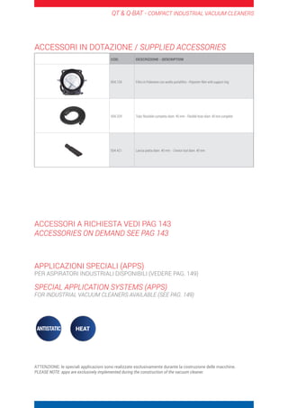 QT  Q-BAT - COMPACT INDUSTRIAL VACUUM CLEANERS
COD. DESCRIZIONE - DESCRIPTION
004.134 Filtro in Poliestere con anello portafiltro - Polyester filter with support ring
004.329 Tubo flessibile completo diam. 40 mm - Flexible hose diam. 40 mm complete
004.421 Lancia piatta diam. 40 mm - Crevice tool diam. 40 mm
ACCESSORI IN DOTAZIONE / SUPPLIED ACCESSORIES
ACCESSORI A RICHIESTA VEDI PAG 143
ACCESSORIES ON DEMAND SEE PAG 143
APPLICAZIONI SPECIALI (APPS)
PER ASPIRATORI INDUSTRIALI DISPONIBILI (VEDERE PAG. 149)
SPECIAL APPLICATION SYSTEMS (APPS)
FOR INDUSTRIAL VACUUM CLEANERS AVAILABLE (SEE PAG. 149)
ATTENZIONE: le speciali applicazioni sono realizzate esclusivamente durante la costruzione delle macchine.
PLEASE NOTE: apps are exclusively implemented during the construction of the vacuum cleaner.
 