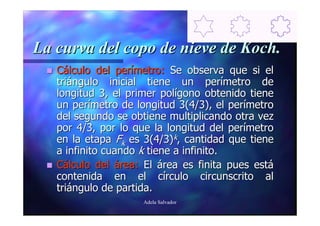 La curva del copo de nieve de Koch.
   Cálculo del perímetro: Se observa que si el
   triángulo inicial tiene un perímetro de
   longitud 3, el primer polígono obtenido tiene
   un perímetro de longitud 3(4/3), el perímetro
   del segundo se obtiene multiplicando otra vez
   por 4/3, por lo que la longitud del perímetro
   en la etapa Fk es 3(4/3)k, cantidad que tiene
   a infinito cuando k tiene a infinito.
   Cálculo del área: El área es finita pues está
   contenida en el círculo circunscrito al
   triángulo de partida.
                    Adela Salvador
 