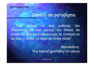 Introducción

               Cambio de paradigma

   “Las nubes no son esferas, las
montañas no son conos, las líneas de
costa no son circunferencias, la corteza no
es lisa, y la luz no viaja en línea recta”.

                                Mandelbrot,
               The fractal geometry of nature

                     Adela Salvador
 