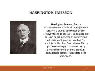 ESCUELA CIENTÍFICA 
17 
Harrington Emerson fue un 
estadounidense nacido el 2 de agosto de 
1853 en la ciudad de Trenton (Nueva 
Jersey) y fallecido en 1931. Se destacó por 
ser uno de los pioneros de la ingeniería 
industrial debido a que popularizó la 
administración científica y desarrolló los 
primeros trabajos sobre selección y 
entrenamiento de los empleados. Es 
considerado como el “sacerdote de la 
eficiencia”. 
 