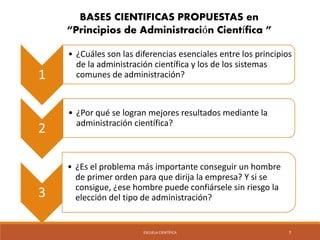 BASES CIENTIFICAS PROPUESTAS en 
“Principios de Administración Científica ” 
ESCUELA CIENTÍFICA 7 
1 
• ¿Cuáles son las diferencias esenciales entre los principios 
de la administración científica y los de los sistemas 
comunes de administración? 
2 
• ¿Por qué se logran mejores resultados mediante la 
administración científica? 
3 
• ¿Es el problema más importante conseguir un hombre 
de primer orden para que dirija la empresa? Y si se 
consigue, ¿ese hombre puede confiársele sin riesgo la 
elección del tipo de administración? 
 