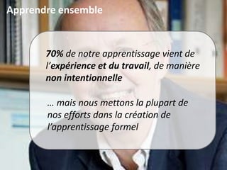 Apprendre ensemble
70% de notre apprentissage vient de
l’expérience et du travail, de manière
non intentionnelle
… mais nous mettons la plupart de
nos efforts dans la création de
l’apprentissage formel
 