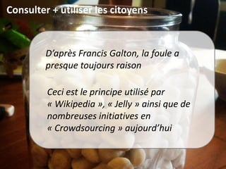 Consulter + utiliser les citoyens
D’après Francis Galton, la foule a
presque toujours raison
Ceci est le principe utilisé par
« Wikipedia », « Jelly » ainsi que de
nombreuses initiatives en
« Crowdsourcing » aujourd’hui
 