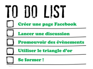 Créer une page Facebook
Lancer une discussion
Promouvoir des évènements
Utiliser le triangle d’or
Se former !
 