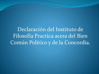 Declaración del Instituto de
Filosofía Practica acera del Bien
Común Político y de la Concordia.
 