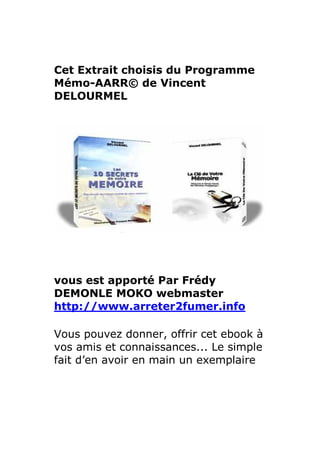 Cet Extrait choisis du Programme
Mémo-AARR© de Vincent
DELOURMEL




vous est apporté Par Frédy
DEMONLE MOKO webmaster
http://www.arreter2fumer.info

Vous pouvez donner, offrir cet ebook à
vos amis et connaissances... Le simple
fait d’en avoir en main un exemplaire
 