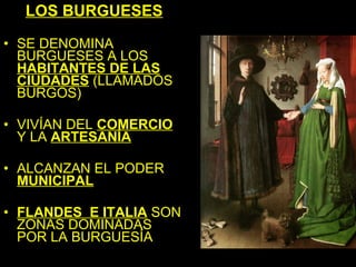 LOS BURGUESES

• SE DENOMINA
  BURGUESES A LOS
  HABITANTES DE LAS
  CIUDADES (LLAMADOS
  BURGOS)

• VIVÍAN DEL COMERCIO
  Y LA ARTESANÍA

• ALCANZAN EL PODER
  MUNICIPAL

• FLANDES E ITALIA SON
  ZONAS DOMINADAS
  POR LA BURGUESÍA
 