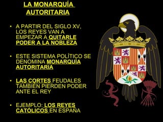 LA MONARQUÍA
     AUTORITARIA

• A PARTIR DEL SIGLO XV,
  LOS REYES VAN A
  EMPEZAR A QUITARLE
  PODER A LA NOBLEZA

• ESTE SISTEMA POLÍTICO SE
  DENOMINA MONARQUÍA
  AUTORITARIA

• LAS CORTES FEUDALES
  TAMBIÉN PIERDEN PODER
  ANTE EL REY

• EJEMPLO: LOS REYES
  CATÓLICOS EN ESPAÑA
 