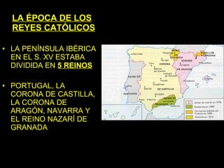 LA ÉPOCA DE LOS
  REYES CATÓLICOS

• LA PENÍNSULA IBÉRICA
  EN EL S. XV ESTABA
  DIVIDIDA EN 5 REINOS

• PORTUGAL, LA
  CORONA DE CASTILLA,
  LA CORONA DE
  ARAGÓN, NAVARRA Y
  EL REINO NAZARÍ DE
  GRANADA
 