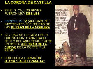 LA CORONA DE CASTILLA

• EN EL S. XV, LOS REYES
  FUERON MUY DÉBILES

• ENRIQUE IV  (APODADO “EL
  IMPOTENTE”) FUE OBJETO DE
  LAS BURLAS DE LA NOBLEZA

• INCLUSO SE LLEGÓ A DECIR
  QUE SU HIJA JUANA ERA EL
  FRUTO DEL ADULTERIO ENTRE
  UN NOBLE (BELTRÁN DE LA
  CUEVA) DE LA CORTE Y LA
  REINA

• POR ESO LA LLAMARON
  JUANA “LA BELTRANEJA”
 