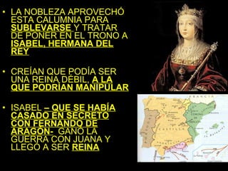 • LA NOBLEZA APROVECHÓ
  ESTA CALUMNIA PARA
  SUBLEVARSE Y TRATAR
  DE PONER EN EL TRONO A
  ISABEL, HERMANA DEL
  REY

• CREÍAN QUE PODÍA SER
  UNA REINA DÉBIL, A LA
  QUE PODRÍAN MANIPULAR

• ISABEL – QUE SE HABÍA
  CASADO EN SECRETO
  CON FERNANDO DE
  ARAGÓN- GANÓ LA
  GUERRA CON JUANA Y
  LLEGÓ A SER REINA
 