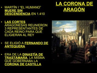LA CORONA DE
• MARTÍN I “EL HUMANO”
  MUERE SIN                    ARAGÓN
  DESCENDENCIA EN 1.410

• LAS CORTES
  ARAGONESAS REUNIERON
  3 REPRESENTANTES DE
  CADA REINO PARA QUE
  ELIGIERAN AL REY

• SE ELIGIÓ A FERNANDO DE
  ANTEQUERA

• ERA DE LA DINASTÍA DE
  TRASTÁMARA, LA MISMA
  QUE GOBERNABA LA
  CORONA DE CASTILLA
 