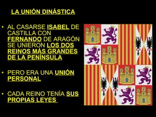 LA UNIÓN DINÁSTICA

• AL CASARSE ISABEL DE
  CASTILLA CON
  FERNANDO DE ARAGÓN
  SE UNIERON LOS DOS
  REINOS MÁS GRANDES
  DE LA PENÍNSULA

• PERO ERA UNA UNIÓN
  PERSONAL

• CADA REINO TENÍA SUS
  PROPIAS LEYES
 