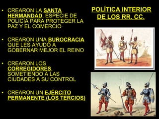 • CREARON LA SANTA           POLÍTICA INTERIOR
  HERMANDAD, ESPECIE DE       DE LOS RR. CC.
  POLICÍA PARA PROTEGER LA
  PAZ Y EL COMERCIO

• CREARON UNA BUROCRACIA
  QUE LES AYUDÓ A
  GOBERNAR MEJOR EL REINO

• CREARON LOS
  CORREGIDORES,
  SOMETIENDO A LAS
  CIUDADES A SU CONTROL

• CREARON UN EJÉRCITO
  PERMANENTE (LOS TERCIOS)
 