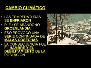 CAMBIO CLIMÁTICO

• LAS TEMPERATURAS
  SE ENFRIARON
• P. E.: SE ABANDONÓ
  GROENLANDIA
• ESO PROVOCÓ UNA
  SERIE CONTINUADA DE
  MALAS COSECHAS
• LA CONSECUENCIA FUE
  EL HAMBRE Y EL
  DEBILITAMIENTO DE LA
  POBLACIÓN
 