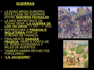 GUERRAS

• LA EDAD MEDIA EUROPEA
  ESTÁ LLENA DE GUERRAS
  ENTRE SEÑORES FEUDALES
• LA MÁS IMPORTANTE DE
  TODAS SERÁ “LA GUERRA DE
  LOS 100 AÑOS” (1.337 – 1. 453)
• ENFRENTARÁ A FRANCIA E
  INGLATERRA POR LA
  CORONA DE FRANCIA
• FINALMENTE GANARÁ
  FRANCIA, PERO A COSTA DE
  LA RUINA ECONÓMICA Y
  MILES DE MUERTES
• TAMBIÉN HABRÁ REVUELTAS
  POPULARES :
• “LA JACQUERIE”
 