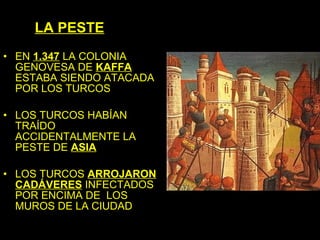 LA PESTE
• EN 1.347 LA COLONIA
  GENOVESA DE KAFFA
  ESTABA SIENDO ATACADA
  POR LOS TURCOS

• LOS TURCOS HABÍAN
  TRAÍDO
  ACCIDENTALMENTE LA
  PESTE DE ASIA

• LOS TURCOS ARROJARON
  CADÁVERES INFECTADOS
  POR ENCIMA DE LOS
  MUROS DE LA CIUDAD
 