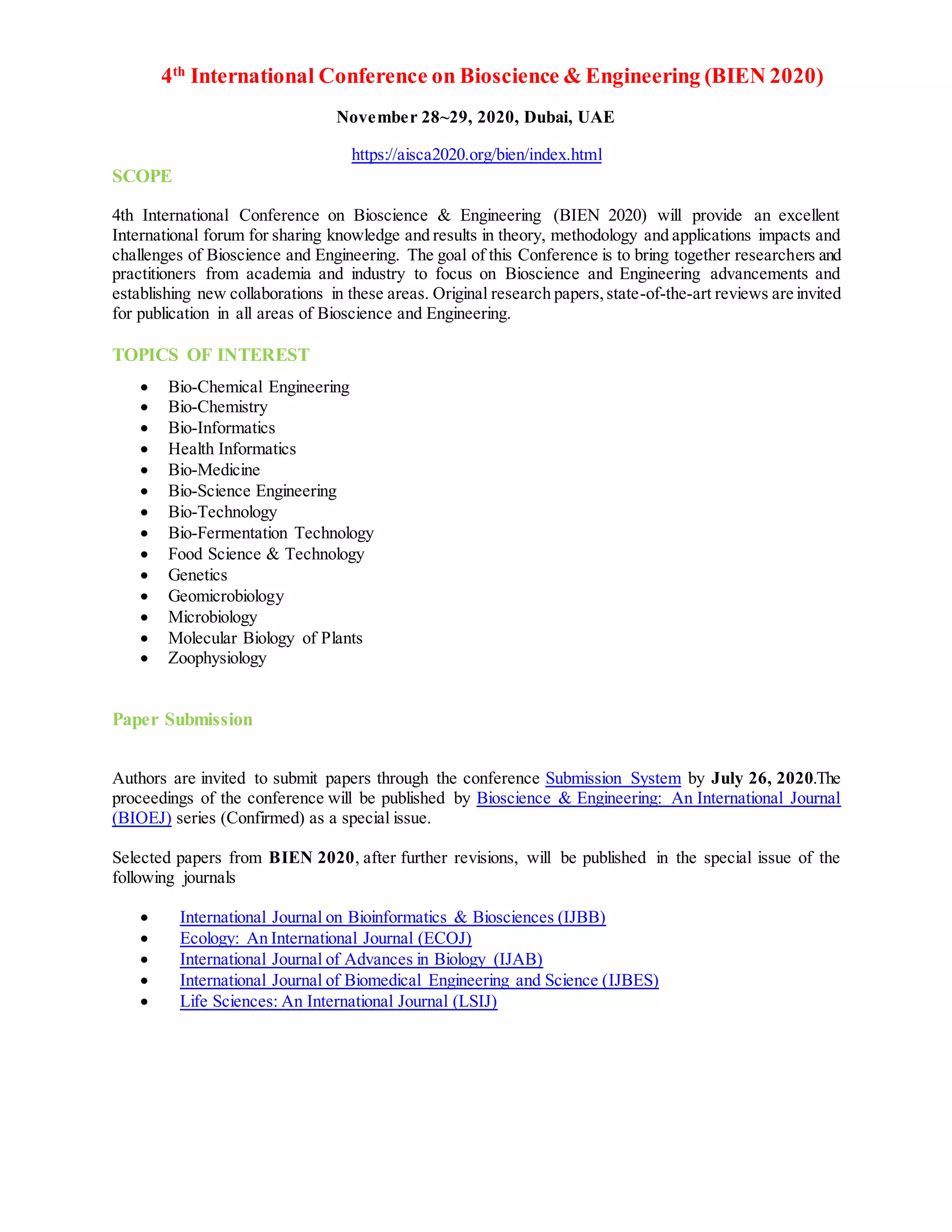 4th
International Conference on Bioscience & Engineering (BIEN 2020)
November 28~29, 2020, Dubai, UAE
https://aisca2020.org/bien/index.html
SCOPE
4th International Conference on Bioscience & Engineering (BIEN 2020) will provide an excellent
International forum for sharing knowledge and results in theory, methodology and applications impacts and
challenges of Bioscience and Engineering. The goal of this Conference is to bring together researchers and
practitioners from academia and industry to focus on Bioscience and Engineering advancements and
establishing new collaborations in these areas. Original research papers,state-of-the-art reviews are invited
for publication in all areas of Bioscience and Engineering.
TOPICS OF INTEREST
 Bio-Chemical Engineering
 Bio-Chemistry
 Bio-Informatics
 Health Informatics
 Bio-Medicine
 Bio-Science Engineering
 Bio-Technology
 Bio-Fermentation Technology
 Food Science & Technology
 Genetics
 Geomicrobiology
 Microbiology
 Molecular Biology of Plants
 Zoophysiology
Paper Submission
Authors are invited to submit papers through the conference Submission System by July 26, 2020.The
proceedings of the conference will be published by Bioscience & Engineering: An International Journal
(BIOEJ) series (Confirmed) as a special issue.
Selected papers from BIEN 2020, after further revisions, will be published in the special issue of the
following journals
 International Journal on Bioinformatics & Biosciences (IJBB)
 Ecology: An International Journal (ECOJ)
 International Journal of Advances in Biology (IJAB)
 International Journal of Biomedical Engineering and Science (IJBES)
 Life Sciences: An International Journal (LSIJ)
 