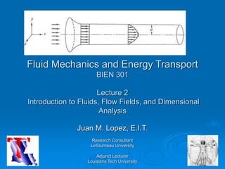 Fluid Mechanics and Energy Transport
BIEN 301
Lecture 2
Introduction to Fluids, Flow Fields, and Dimensional
Analysis
Juan M. Lopez, E.I.T.
Research Consultant
LeTourneau University
Adjunct Lecturer
Louisiana Tech University
 